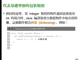 代表基礎型別的包裝類別
 相同的道理 , 當 Integer 類別的物件遇到需要使用
int 的場合時 , Java 編譯器會自動從物件中取出資料
值 , 這個動作稱為拆箱 (Unboxing) 。例如：

 