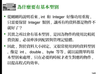 為什麼要有基本型別
 從剛剛的說明看來 , int 和 Integer 好像功用重複 ,
只需要保留 Integer 類別 , 讓所有的資料都是物件不
就好了？
 其實之所以會有基本型別 , 是因為物件的使用比較耗
費資源 , 必須牽涉到配置與管理記憶體。
 因此 , 對於資料大小固定、又很常使用到的資料型別
, 像是 int 、 double 、 byte 等等 , 就以最簡單的基
本型別來處理 , 只在必要的時候才產生對應的物件 ,
以提高程式的效率。

 