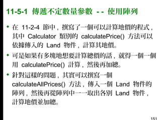 11-5-1 傳遞不定數量參數 - - 使用陣列
 在 11-2-4 節中 , 撰寫了一個可以計算地價的程式 ,
其中 Calculator 類別的 calculatePrice() 方法可以
依據傳入的 Land 物件 , 計算其地價。
 可是如果有多塊地想要計算總價的話 , 就得一個一個
用 calculatePrice() 計算 , 然後再加總。
 針對這樣的問題 , 其實可以撰寫一個
calculateAllPrices() 方法 , 傳入一個 Land 物件的
陣列 , 然後再從陣列中一一取出各別 Land 物件 ,
計算地價並加總。

 