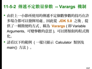 11-5-2 傳遞不定數量參數 -- Varargs 機制
 由於上一小節所使用的傳遞不定個數參數的技巧在許
多場合都可以發揮用處 , 因此從 JDK 5.0 之後 , 提
供了一種簡便的方式 , 稱為 Varargs ( 即 Variable
Arguments, 可變參數的意思 ), 可以將類似的程式簡
化。
 請看以下的範例 ( 一樣只顯示 Calculator 類別及
main() 方法 ) 。

 