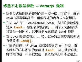 傳遞不定數量參數 -- Varargs 機制
 這個程式和剛剛的範例作用一模一樣 , 事實上 , 經過
Java 編譯器編譯後 , 兩個程式的內容根本就相同。
 在第 42 行中 , calculateAllPrices() 方法的參數型別
變成 Land..., 類別名稱後面的 ... 就表示這個參數
其實是一個陣列 , 其中每個元素都是 Land 物件。
 當 Java 編譯器看到 ... 後 , 就會將這個參數的型別
自動改成 Land[ ] 。
 相同的道理 , 當 Java 編譯器看到第 61 行時 , 發
現呼叫的方法所需的參數是 Land... 時 , 就會自動
將後續的這一串參數放進一個匿名陣列中傳遞過去。

 