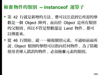 檢查 物件的類別 -- instanceof 運算子
 第 42 行就是新增的方法 , 您可以注意到它所需的參
數是一個 Object 陣列 , 而由於 Object 是所有類別
的父類別 , 所以不管是整數還是 Land 物件 , 都可
以傳進來。
 從 46 行開始 , 就一一檢視個別元素。不過如前面所
說 , Object 類別的參照可以指向任何物件 , 為了防範
使用者傳入錯誤的物件 , 必須檢查元素的類別。

 