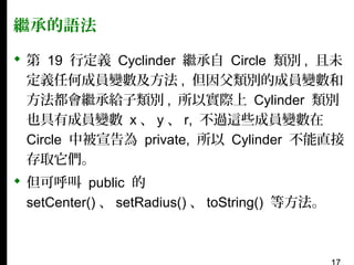 繼承的語法
 第 19 行定義 Cyclinder 繼承自 Circle 類別 , 且未
定義任何成員變數及方法 , 但因父類別的成員變數和
方法都會繼承給子類別 , 所以實際上 Cylinder 類別
也具有成員變數 x 、 y 、 r, 不過這些成員變數在
Circle 中被宣告為 private, 所以 Cylinder 不能直接
存取它們。
 但可呼叫 public 的
setCenter() 、 setRadius() 、 toString() 等方法。

 