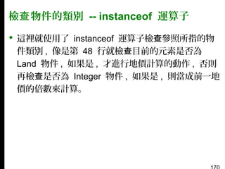 檢查 物件的類別 -- instanceof 運算子
 這裡就使用了 instanceof 運算子檢查參照所指的物
件類別 , 像是第 48 行就檢查目前的元素是否為
Land 物件 , 如果是 , 才進行地價計算的動作 , 否則
再檢查是否為 Integer 物件 , 如果是 , 則當成前一地
價的倍數來計算。

 