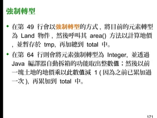 強制轉型
 在第 49 行會以強制轉型的方式 , 將目前的元素轉型
為 Land 物件 , 然後呼叫其 area() 方法以計算地價
, 並暫存於 tmp, 再加總到 total 中。
 在第 64 行則會將元素強制轉型為 Integer, 並透過
Java 編譯器自動拆箱的功能取出整數值；然後以前
一塊土地的地價乘以此數值減 1 ( 因為之前已累加過
一次 ), 再累加到 total 中。

 