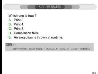 Which one is true ?
A. Print 2.
B. Print 4.
C. Print 8.
D. Compilation fails.
E. An exception is thrown at runtime.

 