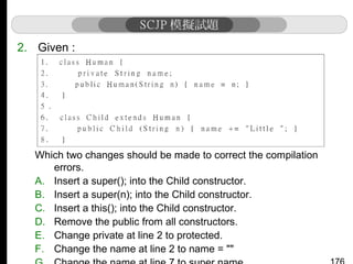 2. Given :

Which two changes should be made to correct the compilation
errors.
A. Insert a super(); into the Child constructor.
B. Insert a super(n); into the Child constructor.
C. Insert a this(); into the Child constructor.
D. Remove the public from all constructors.
E. Change private at line 2 to protected.
F. Change the name at line 2 to name = ""

 