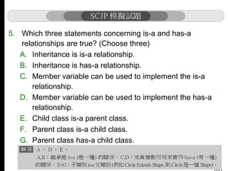 5. Which three statements concerning is-a and has-a
relationships are true? (Choose three)
A. Inheritance is is-a relationship.
B. Inheritance is has-a relationship.
C. Member variable can be used to implement the is-a
relationship.
D. Member variable can be used to implement the has-a
relationship.
E. Child class is-a parent class.
F. Parent class is-a child class.
G. Parent class has-a child class.

 