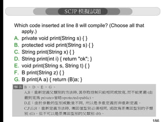 Which code inserted at line 8 will compile? (Choose all that
apply.)
A. private void print(String s) { }
B. protected void print(String s) { }
C. String print(String x) { }
D. String print(int i) { return "ok"; }
E. void print(String s, String t) { }
F. B print(String z) { }
G. B print(A a) { return (B)a; }
H. Object print(A a) { return a; }

 
