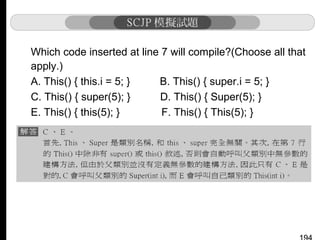 Which code inserted at line 7 will compile?(Choose all that
apply.)
A. This() { this.i = 5; }
B. This() { super.i = 5; }
C. This() { super(5); }
D. This() { Super(5); }
E. This() { this(5); }
F. This() { This(5); }

 