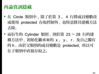 再論資訊隱藏
 在 Circle 類別中 , 除了於第 3 、 4 行將成員變數改
成使用 protected 存取控制外 , 也特意將其建構方法
去除。
 而衍生的 Cylinder 類別 , 則於第 23 〜 28 行的建
構方法中 , 初始化繼承來的 x 、 y 、 r , 及自己獨有
的 h , 由於父類別的成員變數是 protected, 所以可
在子類別中直接存取之。

 