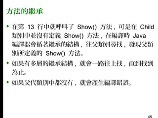 方法的繼承
 在第 13 行中就呼叫了 Show() 方法 , 可是在 Child
類別中並沒有定義 Show() 方法 , 在編譯時 Java
編譯器會循著繼承的結構 , 往父類別尋找 , 發現父類
別所定義的 Show() 方法。
 如果有多層的繼承結構 , 就會一路往上找 , 直到找到
為止。
 如果父代類別中都沒有 , 就會產生編譯錯誤。

 