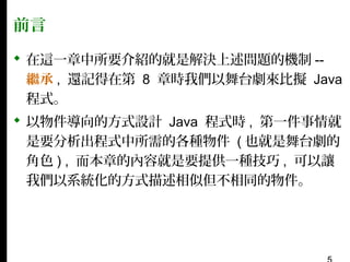 前言
 在這一章中所要介紹的就是解決上述問題的機制 -繼承 , 還記得在第 8 章時我們以舞台劇來比擬 Java
程式。
 以物件導向的方式設計 Java 程式時 , 第一件事情就
是要分析出程式中所需的各種物件 ( 也就是舞台劇的
角色 ) , 而本章的內容就是要提供一種技巧 , 可以讓
我們以系統化的方式描述相似但不相同的物件。

 