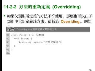 11-2-2 方法的重新定義 (Overridding)
 如果父類別所定義的方法不符使用 , 那麼也可以在子
類別中重新定義該方法 , 這稱為 Overriding 。例如
：

 
