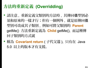 方法的重新定義 (Overridding)
 請注意 , 重新定義父類別的方法時 , 其傳回值型別必
須和原來的一樣才行；但有一個例外 , 就是原傳回值
型別可改成其子類別 , 例如可將父類別的 Parent
getMe() 方法重新定義為 Child getMe(), 而這種傳
回子類別的方式就
 稱為 Covariant return ( 子代父還 ), 只有在 Java
5.0 以上的版本才有支援。

 