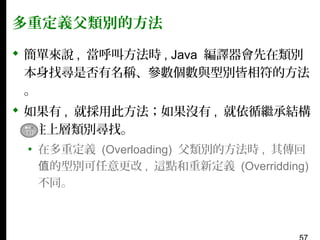多重定義父類別的方法
 簡單來說 , 當呼叫方法時 , Java 編譯器會先在類別
本身找尋是否有名稱、參數個數與型別皆相符的方法
。
 如果有 , 就採用此方法；如果沒有 , 就依循繼承結構
, 往上層類別尋找。
▪ 在多重定義 (Overloading) 父類別的方法時 , 其傳回
值的型別可任意更改 , 這點和重新定義 (Overridding)
不同。

 
