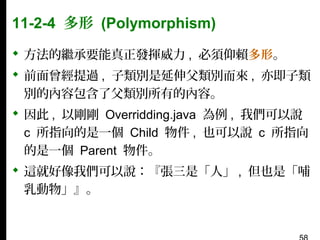 11-2-4 多形 (Polymorphism)
 方法的繼承要能真正發揮威力 , 必須仰賴多形。
 前面曾經提過 , 子類別是延伸父類別而來 , 亦即子類
別的內容包含了父類別所有的內容。
 因此 , 以剛剛 Overridding.java 為例 , 我們可以說
c 所指向的是一個 Child 物件 , 也可以說 c 所指向
的是一個 Parent 物件。
 這就好像我們可以說：『張三是「人」 , 但也是「哺
乳動物」』。

 