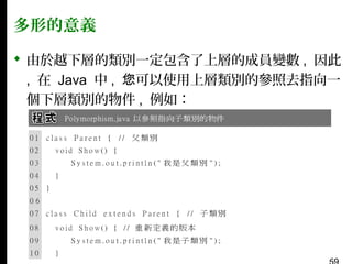 多形的意義
 由於越下層的類別一定包含了上層的成員變數 , 因此
, 在 Java 中 , 您可以使用上層類別的參照去指向一
個下層類別的物件 , 例如：

 