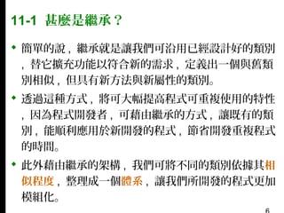 11-1 甚麼是繼承？
 簡單的說 , 繼承就是讓我們可沿用已經設計好的類別
, 替它擴充功能以符合新的需求 , 定義出一個與舊類
別相似 , 但具有新方法與新屬性的類別。
 透過這種方式 , 將可大幅提高程式可重複使用的特性
, 因為程式開發者 , 可藉由繼承的方式 , 讓既有的類
別 , 能順利應用於新開發的程式 , 節省開發重複程式
的時間。
 此外藉由繼承的架構 , 我們可將不同的類別依據其相
似程度 , 整理成一個體系 , 讓我們所開發的程式更加
模組化。

 
