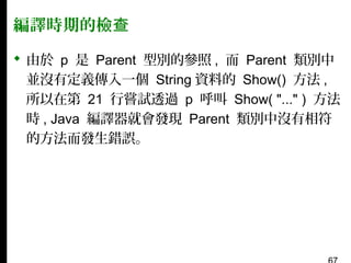 編譯時期的檢查
 由於 p 是 Parent 型別的參照 , 而 Parent 類別中
並沒有定義傳入一個 String 資料的 Show() 方法 ,
所以在第 21 行嘗試透過 p 呼叫 Show( "..." ) 方法
時 , Java 編譯器就會發現 Parent 類別中沒有相符
的方法而發生錯誤。

 