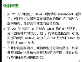 強制轉型
1. 第 21 行中使用了 Java 所提供的 instanceof 運算
子 , 可以判定左邊運算元所指向的物件是否屬於右
邊的類別 , 並得到布林值的運算結果。
2. 第 22 行中就在 p 是指向 Child 物件的情況下 ,
使用強制轉型的方式 , 把 p 的參照值指定給 Child
類別的參照 aChild, 並且在第 23 行呼叫 Child 類
別的 Show() 方法。
 在此特別提醒讀者 , 強制轉型是危險的動作 , 如果
參照所指的物件和強制轉型的類別不符 , 就會在執
行時期發生型別轉換錯誤。

 