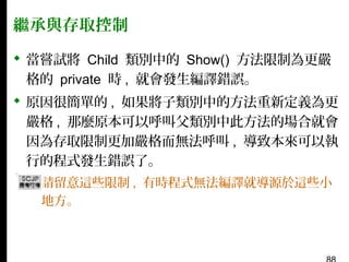 繼承與存取控制
 當嘗試將 Child 類別中的 Show() 方法限制為更嚴
格的 private 時 , 就會發生編譯錯誤。
 原因很簡單的 , 如果將子類別中的方法重新定義為更
嚴格 , 那麼原本可以呼叫父類別中此方法的場合就會
因為存取限制更加嚴格而無法呼叫 , 導致本來可以執
行的程式發生錯誤了。
▪ 請留意這些限制 , 有時程式無法編譯就導源於這些小
地方。

 
