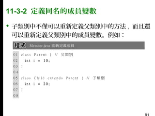 11-3-2 定義同名的成員變數
 子類別中不僅可以重新定義父類別中的方法 , 而且還
可以重新定義父類別中的成員變數。例如：

 