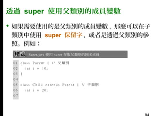 透過 super 使用父類別的成員變數
 如果需要使用的是父類別的成員變數 , 那麼可以在子
類別中使用 super 保留字 , 或者是透過父類別的參
照。例如：

 