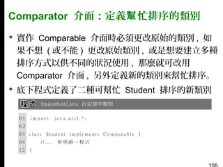 Comparator 介面：定義幫 忙排序的類別
 實作 Comparable 介面時必須更改原始的類別 , 如
果不想 ( 或不能 ) 更改原始類別 , 或是想要建立多種
排序方式以供不同的狀況使用 , 那麼就可改用
Comparator 介面 , 另外定義新的類別來幫忙排序。
 底下程式定義了二種可幫忙 Student 排序的新類別
：

 
