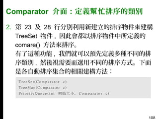 Comparator 介面：定義幫 忙排序的類別
2. 第 23 及 28 行分別利用新建立的排序物件來建構
TreeSet 物件 , 因此會都以排序物件中所定義的
comare() 方法來排序。
有了這種功能 , 我們就可以預先定義多種不同的排
序類別 , 然後視需要而選用不同的排序方式。下面
是各自動排序集合的相關建構方法：

 