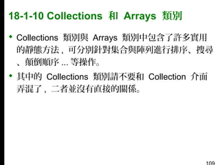 18-1-10 Collections 和 Arrays 類別
 Collections 類別與 Arrays 類別中包含了許多實用
的靜態方法 , 可分別針對集合與陣列進行排序、搜尋
、顛倒順序 ... 等操作。
 其中的 Collections 類別請不要和 Collection 介面
弄混了 , 二者並沒有直接的關係。

 
