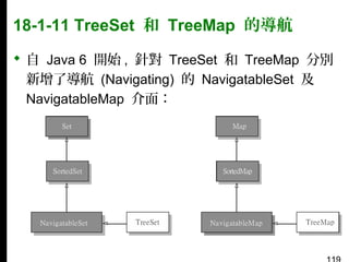 18-1-11 TreeSet 和 TreeMap 的導航
 自 Java 6 開始 , 針對 TreeSet 和 TreeMap 分別
新增了導航 (Navigating) 的 NavigatableSet 及
NavigatableMap 介面：

 