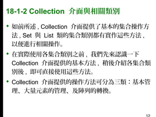 18-1-2 Collection 介面與相關類別
 如前所述 , Collection 介面提供了基本的集合操作方
法 , Set 與 List 類的集合類別都有實作這些方法 ,
以便進行相關操作。
 在實際使用各集合類別之前 , 我們先來認識一下
Collection 介面提供的基本方法 , 稍後介紹各集合類
別後 , 即可直接使用這些方法。
 Collection 介面提供的操作方法可分為三類：基本管
理、大量元素的管理、及陣列的轉換。

 