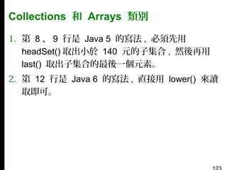 Collections 和 Arrays 類別
1. 第 8 、 9 行是 Java 5 的寫法 , 必須先用
headSet() 取出小於 140 元的子集合 , 然後再用
last() 取出子集合的最後一個元素。
2. 第 12 行是 Java 6 的寫法 , 直接用 lower() 來讀
取即可。

 