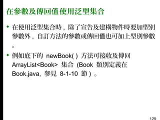 在參數及傳回值 使用泛型集合
 在使用泛型集合時 , 除了宣告及建構物件時要加型別
參數外 , 自訂方法的參數或傳回值也可加上型別參數
。
 例如底下的 newBook( ) 方法可接收及傳回
ArrayList<Book> 集合 (Book 類別定義在
Book.java, 參見 8-1-10 節 ) 。

 