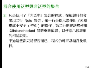 混合使用泛型與非泛型的集合
3. 凡是使用了『非泛型』集合的程式 , 在編譯時都會
出現二行 Note 警告 , 第一行是提示您使用了未檢
查或不安全 ( 型別 ) 的操作 , 第二行則建議您使用
-Xlint:unchecked 參數重新編譯 , 以便顯示較詳細
的相關說明。
不過這些都只是警告而已 , 程式仍可正常編譯及執
行。

 