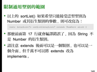 限制通用型別的範圍
 以上的 sortList() 如果希望只能接受泛型型別為
Number 或其衍生類別的參數 , 則可改寫為：
 那麼前面第 17 行就會編譯錯誤了 , 因為 String 不
是 Number 的衍生類別。
 請注意 extends 後面可以是一個類別 , 也可以是一
個介面 , 但千萬不可以將 extends 改為
implements 。

 
