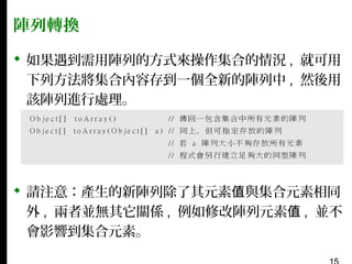 陣列轉換
 如果遇到需用陣列的方式來操作集合的情況 , 就可用
下列方法將集合內容存到一個全新的陣列中 , 然後用
該陣列進行處理。

 請注意：產生的新陣列除了其元素值與集合元素相同
外 , 兩者並無其它關係 , 例如修改陣列元素值 , 並不
會影響到集合元素。

 