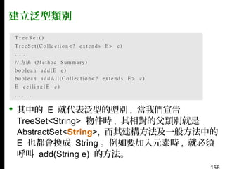 建立泛型類別

 其中的 E 就代表泛型的型別 , 當我們宣告
TreeSet<String> 物件時 , 其相對的父類別就是
AbstractSet<String>, 而其建構方法及一般方法中的
E 也都會換成 String 。例如要加入元素時 , 就必須
呼叫 add(String e) 的方法。

 