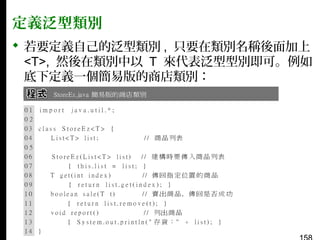 定義泛型類別
 若要定義自己的泛型類別 , 只要在類別名稱後面加上
<T>, 然後在類別中以 T 來代表泛型型別即可。例如
底下定義一個簡易版的商店類別：

 