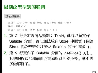 限制泛型型別的範圍

1. 第 2 行是定義商品類別： Tshirt, 此時必須實作
Salable 介面 , 否則無法放在 Store 中販賣 ( 因為
Stroe 的泛型型別只接受 Salable 的衍生類別 ) 。
2. 第 9 行實作了 Salable 介面的 getPrice() 方法。
其他的程式都和前面的簡易版商店差不多 , 就不再
多做解釋了。

 