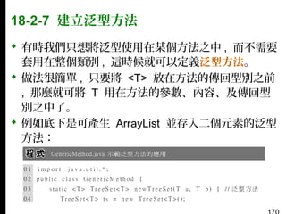 18-2-7 建立泛型方法
 有時我們只想將泛型使用在某個方法之中 , 而不需要
套用在整個類別 , 這時候就可以定義泛型方法。
 做法很簡單 , 只要將 <T> 放在方法的傳回型別之前
, 那麼就可將 T 用在方法的參數、內容、及傳回型
別之中了。
 例如底下是可產生 ArrayList 並存入二個元素的泛型
方法：

 