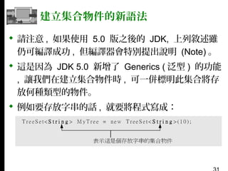 建立集合物件的新語法
 請注意 , 如果使用 5.0 版之後的 JDK, 上列敘述雖
仍可編譯成功 , 但編譯器會特別提出說明 (Note) 。
 這是因為 JDK 5.0 新增了 Generics ( 泛型 ) 的功能
, 讓我們在建立集合物件時 , 可一併標明此集合將存
放何種類型的物件。
 例如要存放字串的話 , 就要將程式寫成：

 
