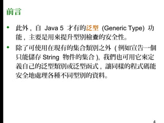 前言
 此外 , 自 Java 5 才有的泛型 (Generic Type) 功
能 , 主要是用來提升型別檢查的安全性。
 除了可使用在現有的集合類別之外 ( 例如宣告一個
只能儲存 String 物件的集合 ), 我們也可用它來定
義自己的泛型類別或泛型函式 , 讓同樣的程式碼能
安全地處理各種不同型別的資料。

 