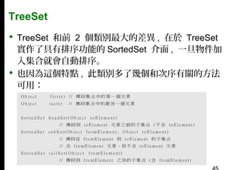 TreeSet
 TreeSet 和前 2 個類別最大的差異 , 在於 TreeSet
實作了具有排序功能的 SortedSet 介面 , 一旦物件加
入集合就會自動排序。
 也因為這個特點 , 此類別多了幾個和次序有關的方法
可用：

 