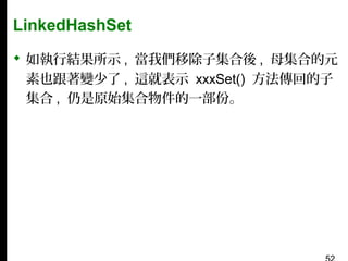 LinkedHashSet
 如執行結果所示 , 當我們移除子集合後 , 母集合的元
素也跟著變少了 , 這就表示 xxxSet() 方法傳回的子
集合 , 仍是原始集合物件的一部份。

 