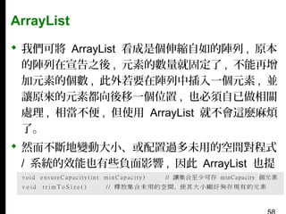 ArrayList
 我們可將 ArrayList 看成是個伸縮自如的陣列 , 原本
的陣列在宣告之後 , 元素的數量就固定了 , 不能再增
加元素的個數 , 此外若要在陣列中插入一個元素 , 並
讓原來的元素都向後移一個位置 , 也必須自已做相關
處理 , 相當不便 , 但使用 ArrayList 就不會這麼麻煩
了。
 然而不斷地變動大小、或配置過多未用的空間對程式
/ 系統的效能也有些負面影響 , 因此 ArrayList 也提
供了 2 個與使用空間有關的管理方法：

 