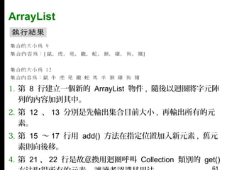 ArrayList

1. 第 8 行建立一個新的 ArrayList 物件 , 隨後以迴圈將字元陣
列的內容加到其中。
2. 第 12 、 13 分別是先輸出集合目前大小 , 再輸出所有的元
素。
3. 第 15 〜 17 行用 add() 方法在指定位置加入新元素 , 舊元
素則向後移。
4. 第 21 、 22 行是故意換用迴圈呼叫 Collection 類別的 get()

 
