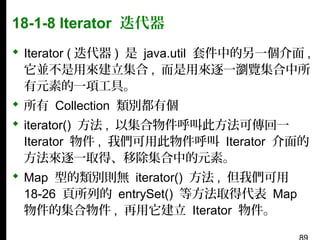 18-1-8 Iterator 迭代器
 Iterator ( 迭代器 ) 是 java.util 套件中的另一個介面 ,
它並不是用來建立集合 , 而是用來逐一瀏覽集合中所
有元素的一項工具。
 所有 Collection 類別都有個
 iterator() 方法 , 以集合物件呼叫此方法可傳回一
Iterator 物件 , 我們可用此物件呼叫 Iterator 介面的
方法來逐一取得、移除集合中的元素。
 Map 型的類別則無 iterator() 方法 , 但我們可用
18-26 頁所列的 entrySet() 等方法取得代表 Map
物件的集合物件 , 再用它建立 Iterator 物件。

 