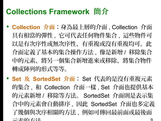 Collections Framework 簡介
 Collection 介面：身為最上層的介面 , Collection 介面
具有相當的彈性 , 它可代表任何物件集合 , 這些物件可
以是有次序性或無次序性、有重複或沒有重複均可。此
介面定義了基本的集合操作方法 , 像是新增 / 移除集合
中的元素、將另一個集合新增進來或移除、將集合物件
轉成陣列的形式等等。
 Set 及 SortedSet 介面： Set 代表的是沒有重複元素
的集合 , 和 Collection 介面一樣 , Set 介面也提供基本
的元素新增 / 移除等方法。 SortedSet 介面則是表示集
合中的元素會自動排序 , 因此 SortedSet 介面也多定義
了幾個與次序相關的方法 , 例如可傳回最前面或最後面

 